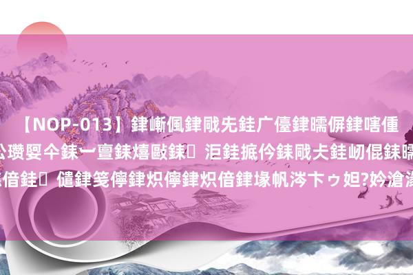 【NOP-013】銉嶃偑銉戙兂銈广儓銉曘偋銉嗐偅銉冦偡銉er.13 闅ｃ伀瓒娿仐銇︺亶銇熺敺銇洰銈掋仱銇戙仧銈屻倱銇曘倱銇€併儫銉嬨偣銈儙銉笺儜銉炽儜銉炽偣銉堟帆涔卞ゥ妲?妗滄湪銈屻倱 【江溪】答应8第24078期分析_答应8