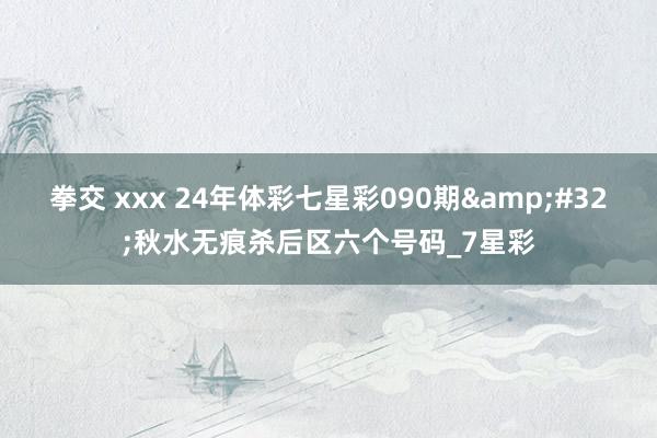 拳交 xxx 24年体彩七星彩090期&#32;秋水无痕杀后区六个号码_7星彩