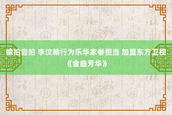偷拍自拍 李汶翰行为乐华家眷担当 加盟东方卫视《金曲芳华》