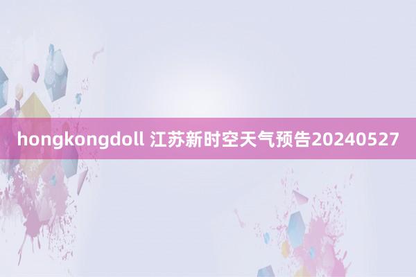 hongkongdoll 江苏新时空天气预告20240527