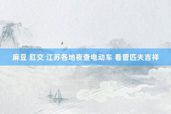 麻豆 肛交 江苏各地夜查电动车 看管匹夫吉祥