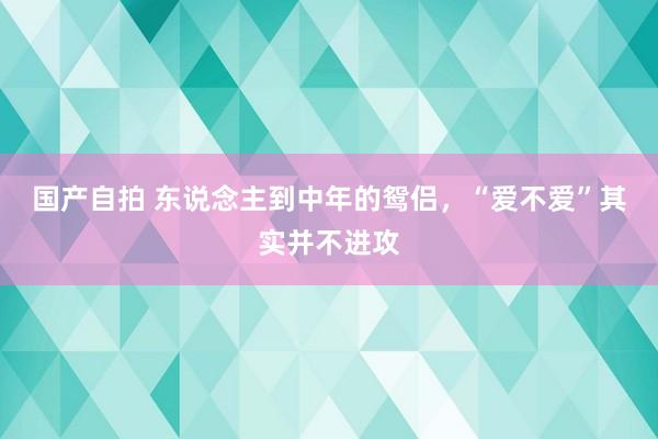 国产自拍 东说念主到中年的鸳侣，“爱不爱”其实并不进攻
