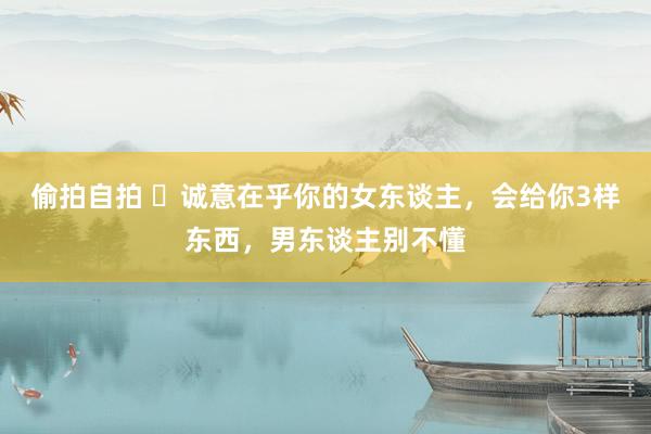 偷拍自拍 ​诚意在乎你的女东谈主，会给你3样东西，男东谈主别不懂
