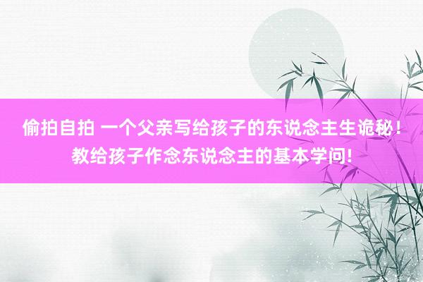 偷拍自拍 一个父亲写给孩子的东说念主生诡秘！教给孩子作念东说念主的基本学问!