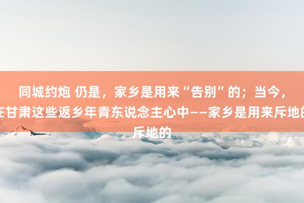 同城约炮 仍是，家乡是用来“告别”的；当今，在甘肃这些返乡年青东说念主心中——家乡是用来斥地的