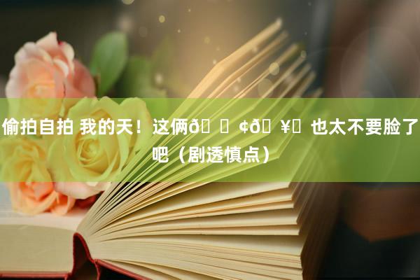 偷拍自拍 我的天！这俩🐢🥚也太不要脸了吧（剧透慎点）