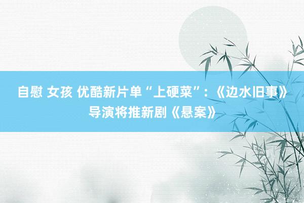 自慰 女孩 优酷新片单“上硬菜”: 《边水旧事》导演将推新剧《悬案》