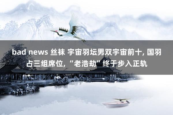 bad news 丝袜 宇宙羽坛男双宇宙前十, 国羽占三组席位, “老浩劫”终于步入正轨