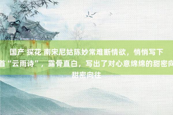 国产 探花 南宋尼姑陈妙常难断情欲，悄悄写下一首“云雨诗”，露骨直白，写出了对心意绵绵的甜密向往