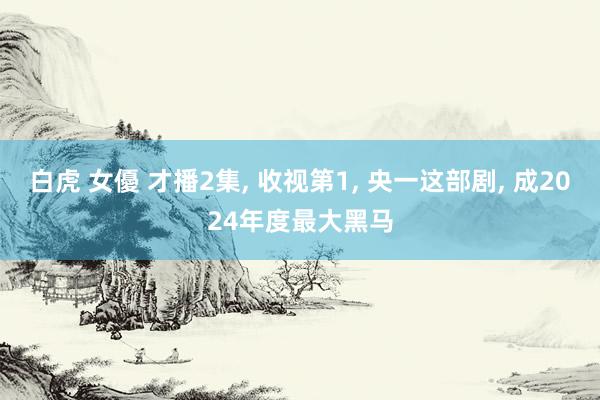 白虎 女優 才播2集, 收视第1, 央一这部剧, 成2024年度最大黑马
