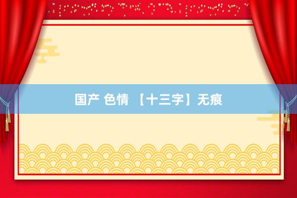 国产 色情 【十三字】无痕