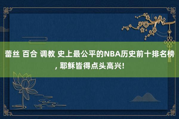 蕾丝 百合 调教 史上最公平的NBA历史前十排名榜, 耶稣皆得点头高兴!