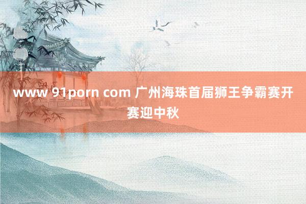 www 91porn com 广州海珠首届狮王争霸赛开赛迎中秋