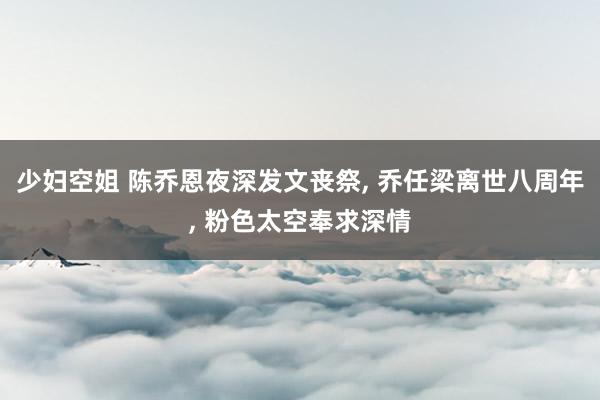少妇空姐 陈乔恩夜深发文丧祭， 乔任梁离世八周年， 粉色太空奉求深情