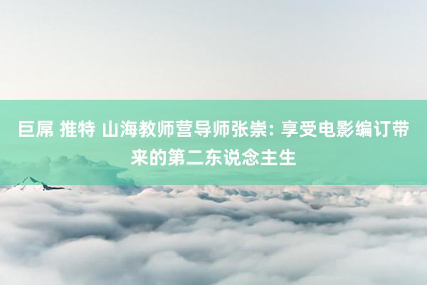 巨屌 推特 山海教师营导师张崇: 享受电影编订带来的第二东说念主生