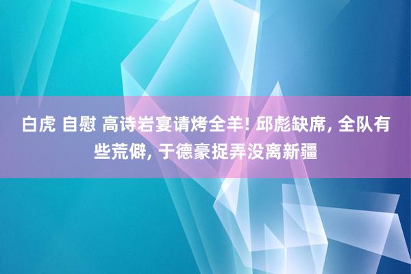 白虎 自慰 高诗岩宴请烤全羊! 邱彪缺席, 全队有些荒僻, 于德豪捉弄没离新疆