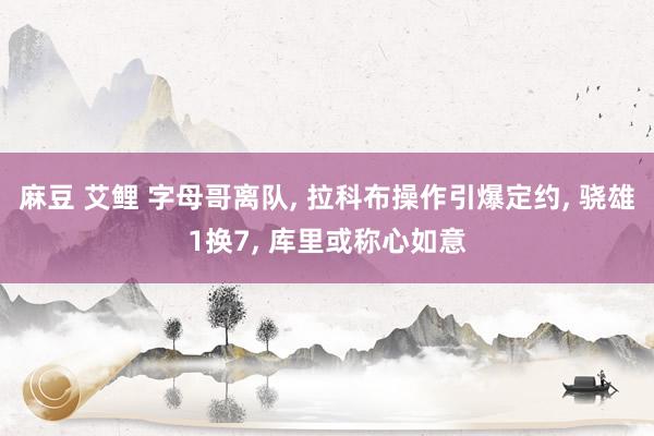 麻豆 艾鲤 字母哥离队, 拉科布操作引爆定约, 骁雄1换7, 库里或称心如意