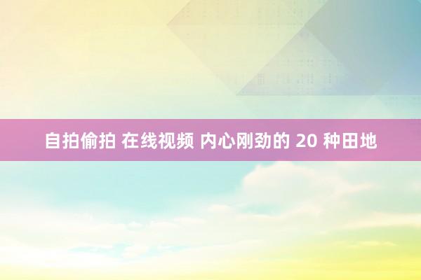 自拍偷拍 在线视频 内心刚劲的 20 种田地