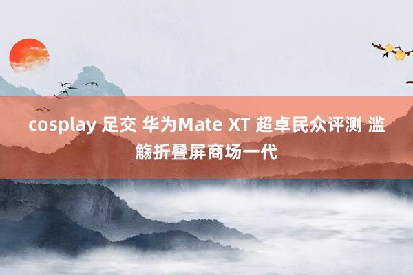 cosplay 足交 华为Mate XT 超卓民众评测 滥觞折叠屏商场一代