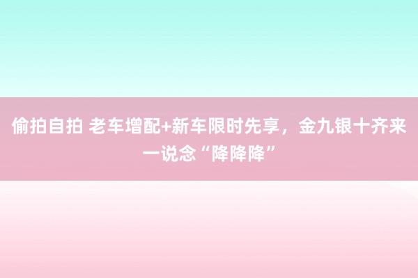 偷拍自拍 老车增配+新车限时先享，金九银十齐来一说念“降降降”