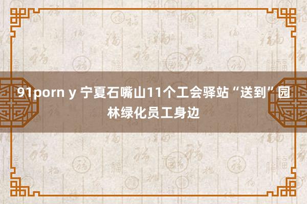 91porn y 宁夏石嘴山11个工会驿站“送到”园林绿化员工身边
