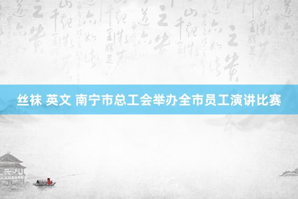 丝袜 英文 南宁市总工会举办全市员工演讲比赛