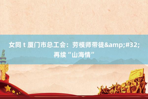 女同 t 厦门市总工会：劳模师带徒&#32;再续“山海情”