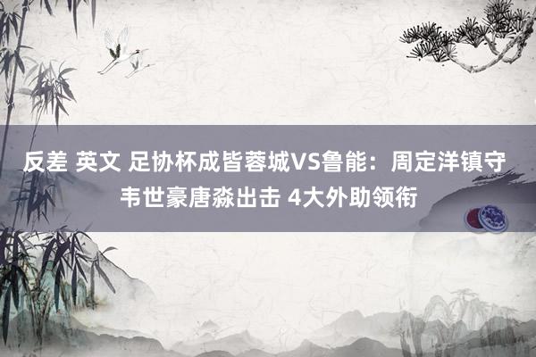 反差 英文 足协杯成皆蓉城VS鲁能：周定洋镇守 韦世豪唐淼出击 4大外助领衔