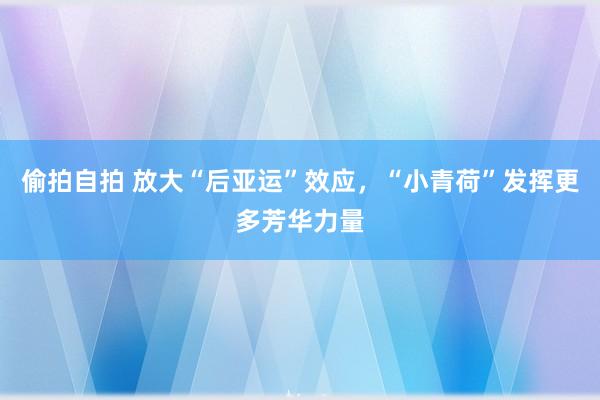 偷拍自拍 放大“后亚运”效应，“小青荷”发挥更多芳华力量