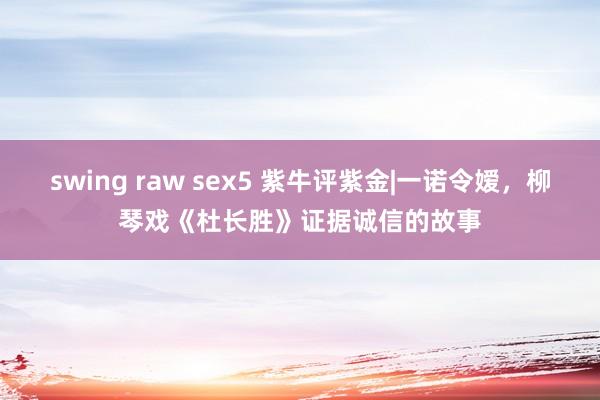 swing raw sex5 紫牛评紫金|一诺令嫒，柳琴戏《杜长胜》证据诚信的故事