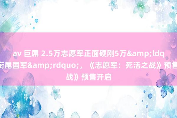 av 巨屌 2.5万志愿军正面硬刚5万&ldquo;衔尾国军&rdquo;，《志愿军：死活之战》预售开启