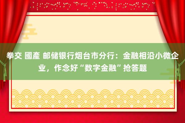 拳交 國產 邮储银行烟台市分行：金融相沿小微企业，作念好“数字金融”抢答题
