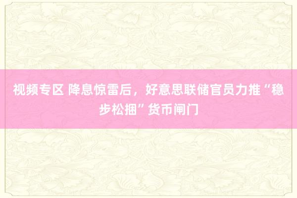 视频专区 降息惊雷后，好意思联储官员力推“稳步松捆”货币闸门