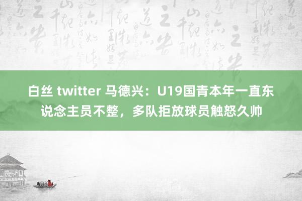 白丝 twitter 马德兴：U19国青本年一直东说念主员不整，多队拒放球员触怒久帅