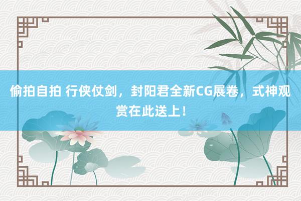 偷拍自拍 行侠仗剑，封阳君全新CG展卷，式神观赏在此送上！