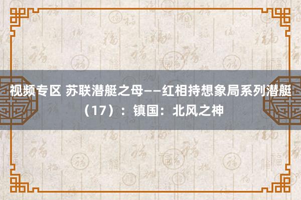 视频专区 苏联潜艇之母——红相持想象局系列潜艇（17）：镇国：北风之神