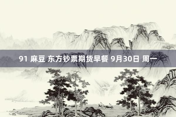 91 麻豆 东方钞票期货早餐 9月30日 周一