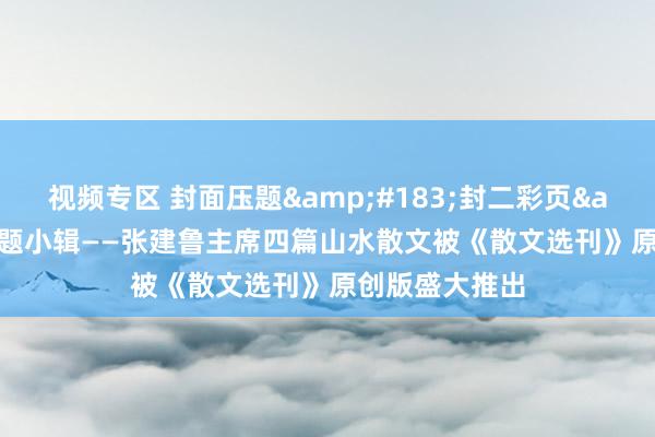 视频专区 封面压题&#183;封二彩页&#183;专题小辑——张建鲁主席四篇山水散文被《散文选刊》原创版盛大推出