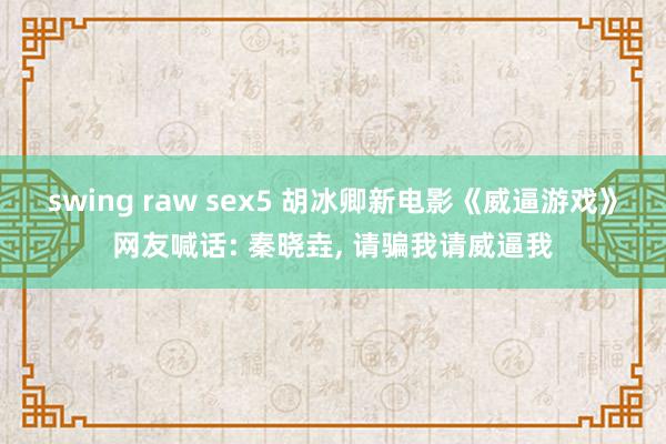 swing raw sex5 胡冰卿新电影《威逼游戏》网友喊话: 秦晓垚, 请骗我请威逼我