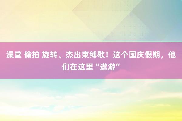 澡堂 偷拍 旋转、杰出束缚歇！这个国庆假期，他们在这里“遨游”