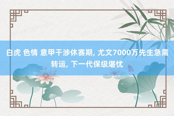 白虎 色情 意甲干涉休赛期, 尤文7000万先生急需转运, 下一代保级堪忧