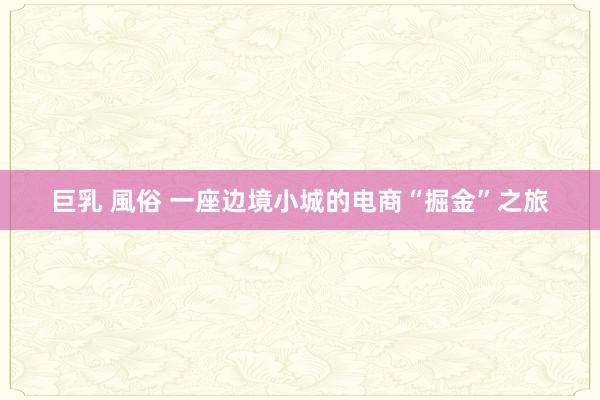 巨乳 風俗 一座边境小城的电商“掘金”之旅