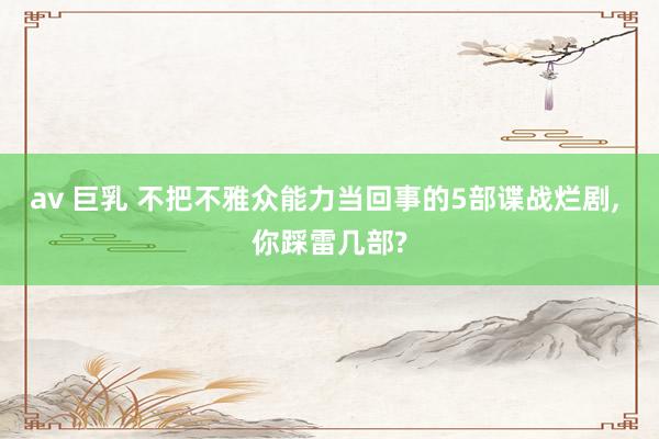 av 巨乳 不把不雅众能力当回事的5部谍战烂剧， 你踩雷几部?