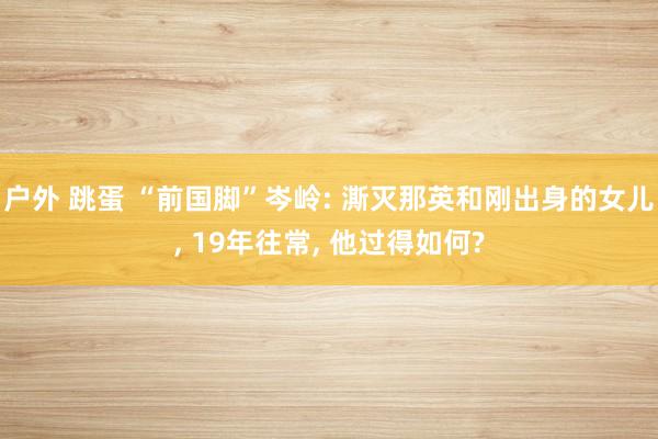 户外 跳蛋 “前国脚”岑岭: 澌灭那英和刚出身的女儿, 19年往常, 他过得如何?