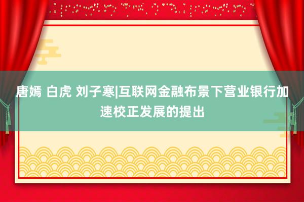 唐嫣 白虎 刘子寒|互联网金融布景下营业银行加速校正发展的提出
