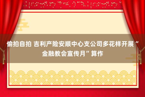 偷拍自拍 吉利产险安顺中心支公司多花样开展“金融教会宣传月”算作