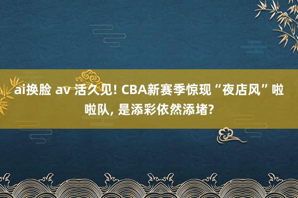 ai换脸 av 活久见! CBA新赛季惊现“夜店风”啦啦队， 是添彩依然添堵?