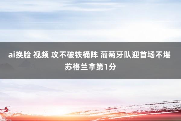 ai换脸 视频 攻不破铁桶阵 葡萄牙队迎首场不堪 苏格兰拿第1分