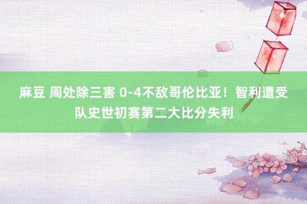 麻豆 周处除三害 0-4不敌哥伦比亚！智利遭受队史世初赛第二大比分失利