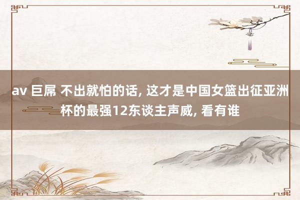 av 巨屌 不出就怕的话， 这才是中国女篮出征亚洲杯的最强12东谈主声威， 看有谁